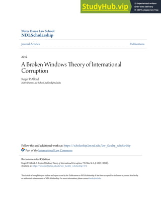Notre Dame Law School
NDLScholarship
Journal Articles Publications
2012
A Broken Windows Theory of International
Corruption
Roger P. Alford
Notre Dame Law School, ralford@nd.edu
Follow this and additional works at: https://scholarship.law.nd.edu/law_faculty_scholarship
Part of the International Law Commons
This Article is brought to you for free and open access by the Publications at NDLScholarship. It has been accepted for inclusion in Journal Articles by
an authorized administrator of NDLScholarship. For more information, please contact lawdr@nd.edu.
Recommended Citation
Roger P. Alford, A Broken Windows Theory of International Corruption, 73 Ohio St. L.J. 1253 (2012).
Available at: https://scholarship.law.nd.edu/law_faculty_scholarship/572
 
