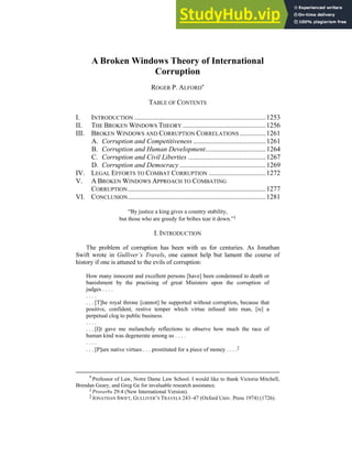 A Broken Windows Theory of International
Corruption
ROGER P. ALFORD*
TABLE OF CONTENTS
I. INTRODUCTION ............................................................................1253
II. THE BROKEN WINDOWS THEORY ................................................1256
III. BROKEN WINDOWS AND CORRUPTION CORRELATIONS ...............1261
A. Corruption and Competitiveness ..........................................1261
B. Corruption and Human Development...................................1264
C. Corruption and Civil Liberties .............................................1267
D. Corruption and Democracy..................................................1269
IV. LEGAL EFFORTS TO COMBAT CORRUPTION .................................1272
V. A BROKEN WINDOWS APPROACH TO COMBATING
CORRUPTION................................................................................1277
VI. CONCLUSION................................................................................1281
“By justice a king gives a country stability,
but those who are greedy for bribes tear it down.”1
I. INTRODUCTION
The problem of corruption has been with us for centuries. As Jonathan
Swift wrote in Gulliver’s Travels, one cannot help but lament the course of
history if one is attuned to the evils of corruption:
How many innocent and excellent persons [have] been condemned to death or
banishment by the practising of great Ministers upon the corruption of
judges . . . .
. . . .
. . . [T]he royal throne [cannot] be supported without corruption, because that
positive, confident, restive temper which virtue infused into man, [is] a
perpetual clog to public business.
. . . .
. . . [I]t gave me melancholy reflections to observe how much the race of
human kind was degenerate among us . . . .
. . . .
. . . [P]ure native virtues . . . prostituted for a piece of money . . . .2
* Professor of Law, Notre Dame Law School. I would like to thank Victoria Mitchell,
Brendan Geary, and Greg Ge for invaluable research assistance.
1 Proverbs 29:4 (New International Version).
2 JONATHAN SWIFT, GULLIVER’S TRAVELS 243–47 (Oxford Univ. Press 1974) (1726).
 