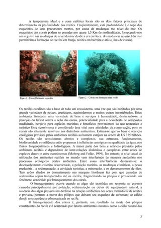 A temperatura ideal e a zona eufótica locais são os dois fatores principais de
determinação da profundidade dos recifes. Freqüentemente, esta profundidade é o topo dos
esqueletos de seus precursores mortos, por causa de mudanças mo nível do mar. Os
esqueletos dos corais podem se estender por quase 1,5 Km de profundidade, fornecendo-nos
um registro nas mudanças do nível do mar desde a era cretácea. As mudanças no nível do mar
permitiram a formação de recifes em franja, recifes em barreira e atóis (ilhas de corais).




Os recifes coralinos são a base de todo um ecossistema, uma vez que são habitados por uma
grande variedade de peixes, crustáceos, equinodermos e muitos outros invertebrados. Estes
ambientes fornecem uma variedade de bens e serviços à humanidade, destacando-se: a
proteção do litoral contra a ação das ondas, potencialidade para a descoberta de compostos
medicinais, berçário para espécies marinhas e benefícios provenientes do uso recreativo e
turístico Esse ecossistema é considerado área vital para atividades de conservação, pois os
corais são altamente sensíveis aos distúrbios ambientais. Estima-se que os bens e serviços
ecológicos providos pelos ambientes recifais ao homem estejam na ordem de U$ 375 bilhões.
Os recifes são ecossistemas abertos e complexos, sua estrutura, funcionamento,
biodiversidade e resiliência estão propensas à influências antrópicas na qualidade da água, nos
fluxos biogeoquímicos e hidrológicos. A maior parte dos bens e serviços providos pelos
ambientes recifais é dependente de inter-relações dinâmicas e complexas entre redes de
espécies dentro e entre ecossistemas (Moberg and Folke, 1999). No entanto, o nível atual de
utilização dos ambientes recifais no mundo vem interferindo de maneira predatória nos
processos ecológicos destes ambientes. Entre essas interferências destacam-se: o
desenvolvimento costeiro desordenado, a poluição marinha, as mudanças climáticas, a pesca
predatória , a sedimentação, a atividade turística, a mineração, e os derramamentos de óleo.
Tais ações aliados ao desmatamento nas margens litorâneas faz com que camadas de
sedimentos sejam transportados até os recifes, fragmentando os pólipos e provocando um
fenômeno conhecido por branqueamento dos corais.
         O branqueamento ocorre quando as algas são expelidas em resposta ao estresse
causado principalmente por poluição, sedimentação ou ciclos de aquecimento natural, a
ausência das algas provoca um declínio na relação simbiótica dos seres formadores de recifes
e provoca, portanto a morte dos pólipos que deixam seu esqueleto de carbonato de cálcio
dando uma aparência esbranquiçada ao recife.
        O branqueamento dos corais é, portanto, um resultado da morte dos pólipos
constituintes do recife e é acarretado por fatores ambientais naturais como o ciclo natural das


                                                                                             3
 