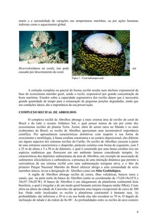 marés e a sazonalidade de variações nas temperaturas marinhas, ou por ações humanas
indiretas como o aquecimento global.




Bioerosão(danos no coral), isto pode                                                      ser
causado por descoramento do coral.




       A extinção completa ou parcial do bioma recifal resulta num declínio exponencial da
base do ecossistema marinho geral, sendo o recife, responsável por grande concentração da
biota marítima. Estudos sobre a capacidade regenerativa dos recifes datam que é necessária
grande quantidade de tempo para a restauração de pequenas porções degradadas, ainda que
em condições ideais; daí a importância da sua preservação.

COMPLEXO RECIFAL DE ABROLHOS

        O complexo recifal de Abrolhos abrange a mais extensa área de recifes de coral do
Brasil e do todo o oceano Atlântico Sul, o qual possui menos de um por cento dos
ecossistemas recifais do planeta Terra. Assim, além de serem raros no Mundo e os mais
exuberantes do Brasil, os recifes de Abrolhos apresentam uma incontestável importância
científica. Por apresentarem características distintivas com respeito à sua forma de
crescimento e morfologia, à fauna coralina construtora e ao cenário deposicional, eles diferem
em alguns aspectos dos sistemas recifais do Caribe. Os recifes de Abrolhos crescem à partir
de uma estrutura característica o chapeirão, pináculo coralino com forma de cogumelo, com 5
a 25 m de altura e 5 a 50 m de diâmetro, o qual é construído por uma fauna coralina rica em
espécies endêmicas que florescem em um ambiente lamoso considerado inóspito. As
características dos depósitos sedimentares da área de Abrolhos, um exemplo de associação de
sedimentos siliciclásticos e carbonáticos, a presença de uma interação dinâmica que permite a
coexistência de um sistema recifal com uma sedimentação terrígena ativa, e o fato do
primeiro Parque Nacional Marinho do Brasil oferecer abrigo a uma comunidade de seres
marinhos únicos, levou a designação de Abrolhos como um Sítio Geobiológico.
        A região de Abrolhos abrange recifes de corais, ilhas vulcânicas, bancos rasos e
canais, que na parte norte do banco de Abrolhos (entre as coordenadas de 17o20-18o10’S e
38o35’-39o20’W). O banco de Abrolhos é um alargamento da plataforma continental leste
brasileira, a qual é irregular e de um modo geral bastante estreita (largura média 50km). Costa
afora na altura da cidade de Caravelas ela apresenta uma largura excepcional de cerca de 200
km. Onde estão localizados os recifes a plataforma continental é bastante rasa. As
profundidades são inferiores a 30 m e na sua borda elas não excedem os 70 m. O ângulo de
inclinação do talude é da ordem de 0o 08’. As profundidades entre os recifes do arco costeiro


                                                                                                4
 