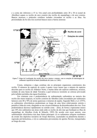 e a costa são inferiores a 15 m. Um canal com profundidades entre 20 e 30 m (canal de
Abrolhos) separa os recifes do arco costeiro dos recifes do arquipélago e do arco externo.
Bancos arenosos e pináculos coralinos isolados circundam os recifes e as ilhas. Na
proximidades da foz dos rios ocorrem bancos rasos e barras arenosas




        Corais, mileporas e algas coralinas são os principais organismos construtores dos
recifes. O números de espécies de corais é quatro vezes menor que o número de espécies
descritas para os recifes do Atlântico Norte, e muitas delas são espécies endêmicas, arcaicas,
isoladas de uma fauna de idade Terciária a qual tornou-se resistente ao estresse provocado
pela turbidez periódica das águas brasileiras.
        Em contraste com a predominância de sedimentação carbonática na maioria dos
recifes dos mares tropicais, os recifes costeiros de Abrolhos estão circundados por sedimentos
lamosos com 40 a 70% de areias quatzosas e minerais de argilas. Segundo Melo et al. (1975),
os sedimentos siliciclásticos predominam ao longo de uma faixa relativamente estreita e
paralela à linha de costa, alargando-se nas circunvizinhanças da desembocadura dos rios. Essa
predominância decresce rapidamente no sentido costa – afora, de forma a representar menos
que 10% dos sedimentos nas áreas onde estão os recifes de alto mar que bordejam as ilhas do
arquipélago de Abrolhos (Leão & Kikuchi, 1995) De acordo com esses autores, essa
sedimentação siliciclástica tem duas fontes principais: (i) os sedimentos relíquias resultantes
da erosão dos depósitos terciários do Grupo Barreiras, acumulados na plataforma durante a
regressão pré-holocênica, e (ii) os sedimentos provenientes de aportes fluviais, transportados
ao longo da costa.




                                                                                             5
 