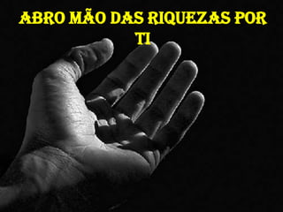 Abro mão das riquezas por
Ti
 