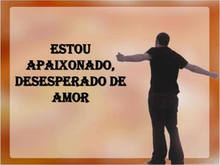 ESTOU
APAIXONADO,
DESESPERADO DE
AMOR
 