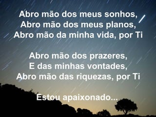 Abro mão dos meus sonhos,
Abro mão dos meus planos,
Abro mão da minha vida, por Ti
Abro mão dos prazeres,
E das minhas vontades,
Abro mão das riquezas, por Ti
Estou apaixonado...
 