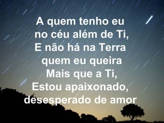 A quem tenho eu
no céu além de Ti,
E não há na Terra
quem eu queira
Mais que a Ti,
Estou apaixonado,
desesperado de amor
 