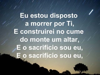 Eu estou disposto
a morrer por Ti,
E construirei no cume
do monte um altar,
E o sacrifício sou eu,
E o sacrifício sou eu,
 