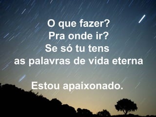O que fazer?
Pra onde ir?
Se só tu tens
as palavras de vida eterna
Estou apaixonado.
 
