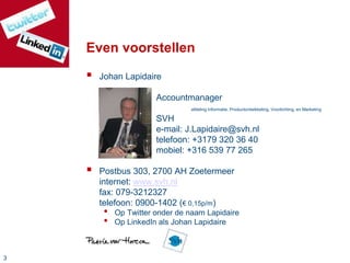 33
Even voorstellen
 Johan Lapidaire
Accountmanager
afdeling Informatie, Productontwikkeling, Voorlichting, en Marketing
SVH
e-mail: J.Lapidaire@svh.nl
telefoon: +3179 320 36 40
mobiel: +316 539 77 265
 Postbus 303, 2700 AH Zoetermeer
internet: www.svh.nl
fax: 079-3212327
telefoon: 0900-1402 (€ 0,15p/m)
• Op Twitter onder de naam Lapidaire
• Op LinkedIn als Johan Lapidaire
 