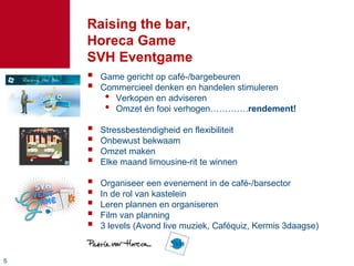 55
Raising the bar,
Horeca Game
SVH Eventgame
 Game gericht op café-/bargebeuren
 Commercieel denken en handelen stimuleren
• Verkopen en adviseren
• Omzet én fooi verhogen………….rendement!
 Stressbestendigheid en flexibiliteit
 Onbewust bekwaam
 Omzet maken
 Elke maand limousine-rit te winnen
 Organiseer een evenement in de café-/barsector
 In de rol van kastelein
 Leren plannen en organiseren
 Film van planning
 3 levels (Avond live muziek, Caféquiz, Kermis 3daagse)
 