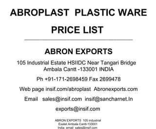 ABRON EXPORTS 105 industrial
Esatet Ambala Cantt-133001
India email sales@insif.com
ABROPLAST PLASTIC WARE
PRICE LIST
-----------------------------------------------------------------------------------------------
ABRON EXPORTS
105 Industrial Estate HSIIDC Near Tangari Bridge
Ambala Cantt -133001 INDIA
Ph +91-171-2698459 Fax 2699478
Web page insif.com/abroplast Abronexports.com
Email sales@insif.com insif@sancharnet.In
exports@insif.com
 