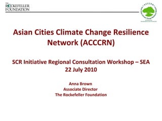 Asian Cities Climate Change Resilience Network (ACCCRN) SCR Initiative Regional Consultation Workshop – SEA 22 July 2010 Anna Brown  Associate Director  The Rockefeller Foundation 