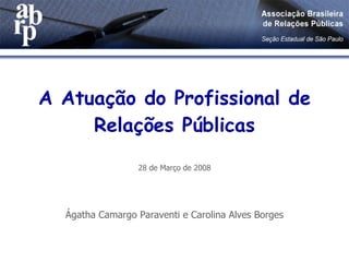 A Atuação do Profissional de Relações Públicas 28 de Março de 2008 Ágatha Camargo Paraventi e Carolina Alves Borges 