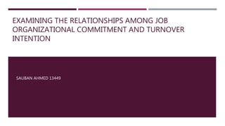 EXAMINING THE RELATIONSHIPS AMONG JOB
ORGANIZATIONAL COMMITMENT AND TURNOVER
INTENTION
SAUBAN AHMED 13449
 