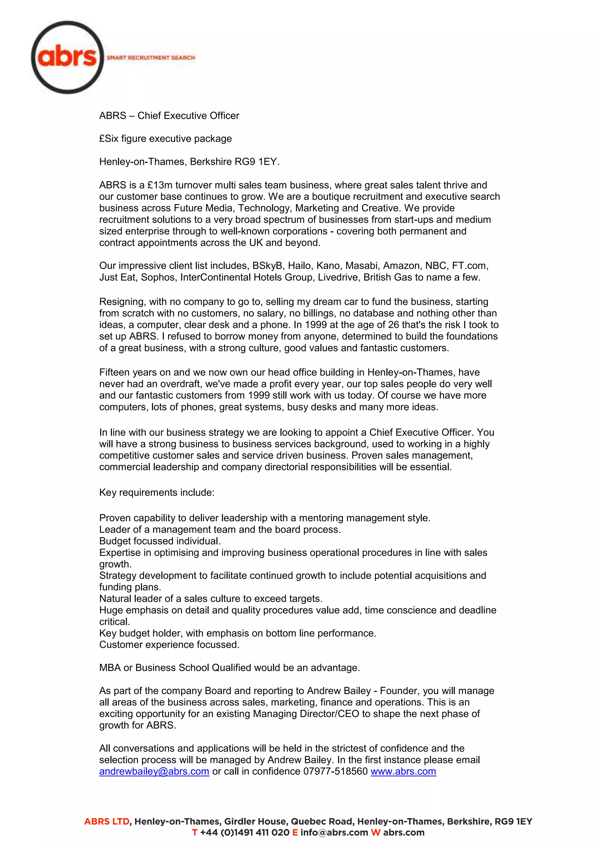 ABRS – Chief Executive Officer 
£Six figure executive package 
Henley-on-Thames, Berkshire RG9 1EY. 
ABRS is a £13m turnover multi sales team business, where great sales talent thrive and 
our customer base continues to grow. We are a boutique recruitment and executive search 
business across Future Media, Technology, Marketing and Creative. We provide 
recruitment solutions to a very broad spectrum of businesses from start-ups and medium 
sized enterprise through to well-known corporations - covering both permanent and 
contract appointments across the UK and beyond. 
Our impressive client list includes, BSkyB, Hailo, Kano, Masabi, Amazon, NBC, FT.com, 
Just Eat, Sophos, InterContinental Hotels Group, Livedrive, British Gas to name a few. 
Resigning, with no company to go to, selling my dream car to fund the business, starting 
from scratch with no customers, no salary, no billings, no database and nothing other than 
ideas, a computer, clear desk and a phone. In 1999 at the age of 26 that's the risk I took to 
set up ABRS. I refused to borrow money from anyone, determined to build the foundations 
of a great business, with a strong culture, good values and fantastic customers. 
Fifteen years on and we now own our head office building in Henley-on-Thames, have 
never had an overdraft, we've made a profit every year, our top sales people do very well 
and our fantastic customers from 1999 still work with us today. Of course we have more 
computers, lots of phones, great systems, busy desks and many more ideas. 
In line with our business strategy we are looking to appoint a Chief Executive Officer. You 
will have a strong business to business services background, used to working in a highly 
competitive customer sales and service driven business. Proven sales management, 
commercial leadership and company directorial responsibilities will be essential. 
Key requirements include: 
Proven capability to deliver leadership with a mentoring management style. 
Leader of a management team and the board process. 
Budget focussed individual. 
Expertise in optimising and improving business operational procedures in line with sales 
growth. 
Strategy development to facilitate continued growth to include potential acquisitions and 
funding plans. 
Natural leader of a sales culture to exceed targets. 
Huge emphasis on detail and quality procedures value add, time conscience and deadline 
critical. 
Key budget holder, with emphasis on bottom line performance. 
Customer experience focussed. 
MBA or Business School Qualified would be an advantage. 
As part of the company Board and reporting to Andrew Bailey - Founder, you will manage 
all areas of the business across sales, marketing, finance and operations. This is an 
exciting opportunity for an existing Managing Director/CEO to shape the next phase of 
growth for ABRS. 
All conversations and applications will be held in the strictest of confidence and the 
selection process will be managed by Andrew Bailey. In the first instance please email 
andrewbailey@abrs.com or call in confidence 07977-518560 www.abrs.com 
 
