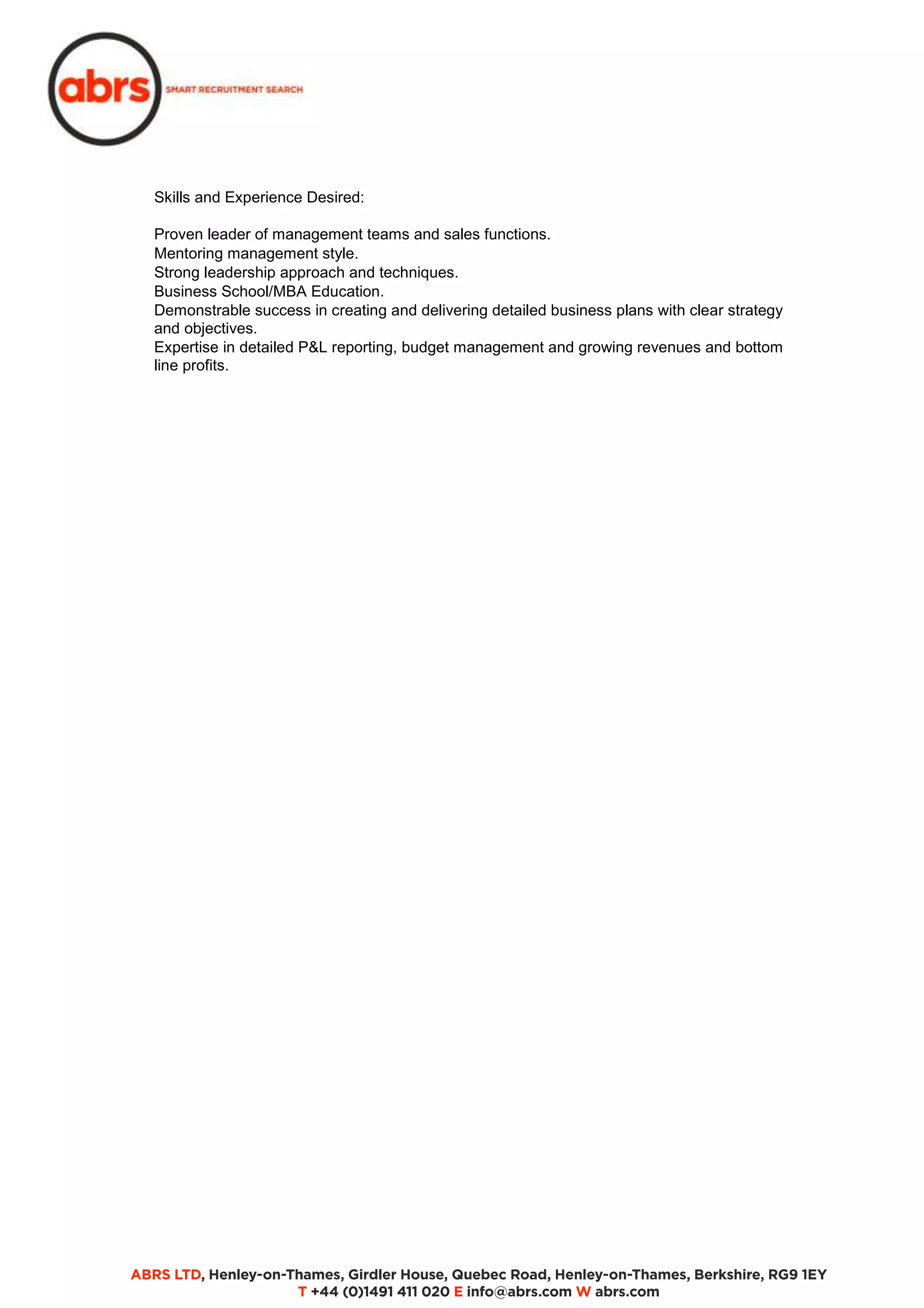 Skills and Experience Desired: 
Proven leader of management teams and sales functions. 
Mentoring management style. 
Strong leadership approach and techniques. 
Business School/MBA Education. 
Demonstrable success in creating and delivering detailed business plans with clear strategy 
and objectives. 
Expertise in detailed P&L reporting, budget management and growing revenues and bottom 
line profits. 
