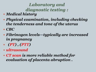  Medical history
 Physical examination, including checking
the tenderness and tone of the uterus
 CBC
 Fibrinogen levels—typically are increased
in pregnancy
 (PT) , (PTT)
 ultrasound
 CT scan is more reliable method for
evaluation of placenta abruption .
Laboratory and
diagnostic testing :
 