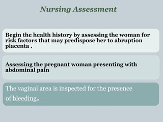 Begin the health history by assessing the woman for
risk factors that may predispose her to abruption
placenta .
Assessing the pregnant woman presenting with
abdominal pain
The vaginal area is inspected for the presence
of bleeding.
Nursing Assessment
 