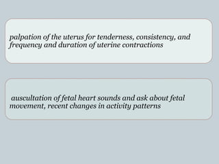 palpation of the uterus for tenderness, consistency, and
frequency and duration of uterine contractions
auscultation of fetal heart sounds and ask about fetal
movement, recent changes in activity patterns
.
 