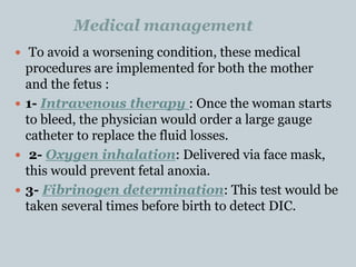 Medical management
 To avoid a worsening condition, these medical
procedures are implemented for both the mother
and the fetus :
 1- Intravenous therapy : Once the woman starts
to bleed, the physician would order a large gauge
catheter to replace the fluid losses.
 2- Oxygen inhalation: Delivered via face mask,
this would prevent fetal anoxia.
 3- Fibrinogen determination: This test would be
taken several times before birth to detect DIC.
 