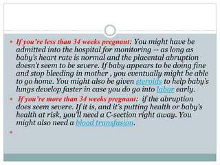  If you’re less than 34 weeks pregnant: You might have be
admitted into the hospital for monitoring -- as long as
baby’s heart rate is normal and the placental abruption
doesn’t seem to be severe. If baby appears to be doing fine
and stop bleeding in mother , you eventually might be able
to go home. You might also be given steroids to help baby’s
lungs develop faster in case you do go into labor early.
 If you’re more than 34 weeks pregnant: if the abruption
does seem severe. If it is, and it’s putting health or baby’s
health at risk, you’ll need a C-section right away. You
might also need a blood transfusion.

 