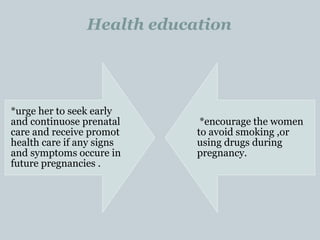 Health education
*urge her to seek early
and continuose prenatal
care and receive promot
health care if any signs
and symptoms occure in
future pregnancies .
*encourage the women
to avoid smoking ,or
using drugs during
pregnancy.
 