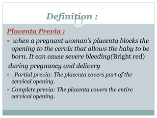 Definition :
Placenta Previa :
 when a pregnant woman's placenta blocks the
opening to the cervix that allows the baby to be
born. It can cause severe bleeding(Bright red)
during pregnancy and delivery
 . Partial previa: The placenta covers part of the
cervical opening.
 Complete previa: The placenta covers the entire
cervical opening.
 