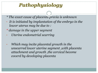 * The exact cause of placenta previa is unknown
• It is initiated by implantation of the embryo in the
lowor uterus may be due to :
* damage in the upper segment
• Uterine endometrial scarring
• Which may incite placental growth in the
unscarred lower uterine segment ,with placenta
attachment and growth ,the cervical become
coverd by developing placenta
Pathophysiology
 
