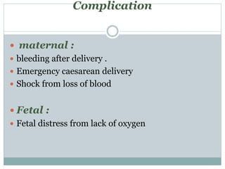 Complication
 maternal :
 bleeding after delivery .
 Emergency caesarean delivery
 Shock from loss of blood
 Fetal :
 Fetal distress from lack of oxygen
 