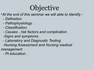 Objective
*At the end of this seminar we will able to Identify :
- Definetion
- Pathophysiology .
- Classiﬁcation.
- Causes , risk factors and complication
-Signs and symptoms .
- Laboratory and Diagnostic Testing
-Nursing Assessment and Nursing medical
management .
- Pt education .
 