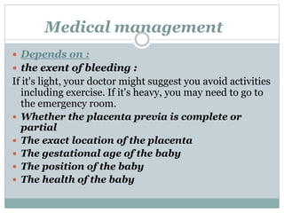 Medical management
 Depends on :
 the exent of bleeding :
If it's light, your doctor might suggest you avoid activities
including exercise. If it's heavy, you may need to go to
the emergency room.
 Whether the placenta previa is complete or
partial
 The exact location of the placenta
 The gestational age of the baby
 The position of the baby
 The health of the baby
 