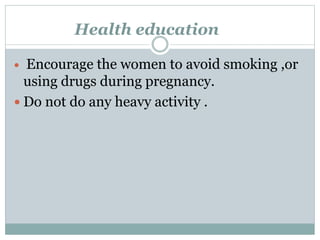 Health education
 Encourage the women to avoid smoking ,or
using drugs during pregnancy.
 Do not do any heavy activity .
 