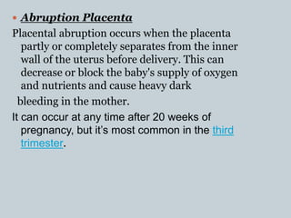  Abruption Placenta
Placental abruption occurs when the placenta
partly or completely separates from the inner
wall of the uterus before delivery. This can
decrease or block the baby's supply of oxygen
and nutrients and cause heavy dark
bleeding in the mother.
It can occur at any time after 20 weeks of
pregnancy, but it’s most common in the third
trimester.
 