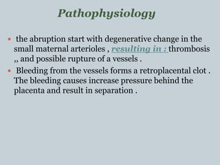  the abruption start with degenerative change in the
small maternal arterioles , resulting in : thrombosis
,, and possible rupture of a vessels .
 Bleeding from the vessels forms a retroplacental clot .
The bleeding causes increase pressure behind the
placenta and result in separation .
Pathophysiology
 