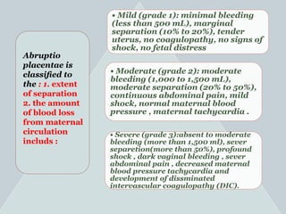 • Mild (grade 1): minimal bleeding
(less than 500 mL), marginal
separation (10% to 20%), tender
uterus, no coagulopathy, no signs of
shock, no fetal distress
• Moderate (grade 2): moderate
bleeding (1,000 to 1,500 mL),
moderate separation (20% to 50%),
continuous abdominal pain, mild
shock, normal maternal blood
pressure , maternal tachycardia .
• Severe (grade 3):absent to moderate
bleeding (more than 1,500 ml), sever
separetion(more than 50%), profound
shock , dark vaginal bleeding , sever
abdominal pain , decreased maternal
blood pressure tachycardia and
development of dissminated
intervascular coagulopathy (DIC).
Abruptio
placentae is
classiﬁed to
the : 1. extent
of separation
2. the amount
of blood loss
from maternal
circulation
includs :
 