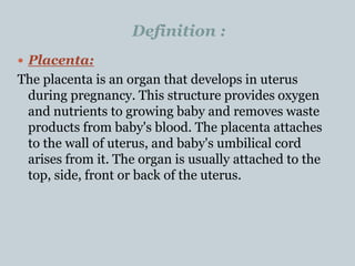 Definition :
 Placenta:
The placenta is an organ that develops in uterus
during pregnancy. This structure provides oxygen
and nutrients to growing baby and removes waste
products from baby's blood. The placenta attaches
to the wall of uterus, and baby's umbilical cord
arises from it. The organ is usually attached to the
top, side, front or back of the uterus.
 