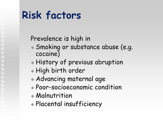 Risk factors
Prevalence is high in
 Smoking or substance abuse (e.g.
cocaine)
 History of previous abruption
 High birth order
 Advancing maternal age
 Poor-socioeconomic condition
 Malnutrition
 Placental insufficiency
 