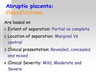 Abruptio placenta:
Classifications
Are based on
1. Extent of separation: Partial vs complete
2. Location of separation: Marginal Vs
central
3. Clinical presentation: Revealed, concealed
and mixed
4. Clinical Severity: Mild, Moderate and
Severe
 