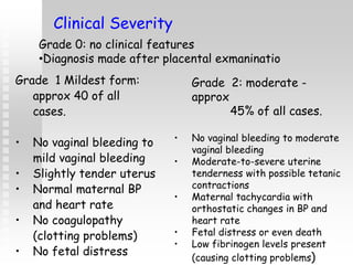 Grade 1 Mildest form:
approx 40 of all
cases.
• No vaginal bleeding to
mild vaginal bleeding
• Slightly tender uterus
• Normal maternal BP
and heart rate
• No coagulopathy
(clotting problems)
• No fetal distress
Clinical Severity
Grade 2: moderate -
approx
45% of all cases.
• No vaginal bleeding to moderate
vaginal bleeding
• Moderate-to-severe uterine
tenderness with possible tetanic
contractions
• Maternal tachycardia with
orthostatic changes in BP and
heart rate
• Fetal distress or even death
• Low fibrinogen levels present
(causing clotting problems)
Grade 0: no clinical features
•Diagnosis made after placental exmaninatio
 