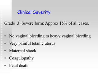 Grade 3: Severe form: Approx 15% of all cases.
• No vaginal bleeding to heavy vaginal bleeding
• Very painful tetanic uterus
• Maternal shock
• Coagulopathy
• Fetal death
Clinical Severity
 