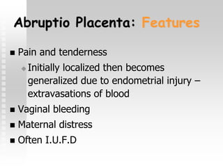 Abruptio Placenta: Features
 Pain and tenderness
 Initially localized then becomes
generalized due to endometrial injury –
extravasations of blood
 Vaginal bleeding
 Maternal distress
 Often I.U.F.D
 