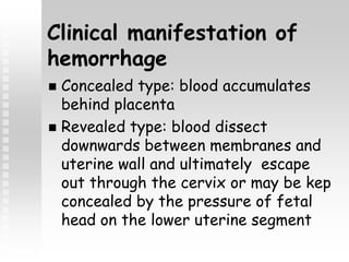 Clinical manifestation of
hemorrhage
 Concealed type: blood accumulates
behind placenta
 Revealed type: blood dissect
downwards between membranes and
uterine wall and ultimately escape
out through the cervix or may be kep
concealed by the pressure of fetal
head on the lower uterine segment
 