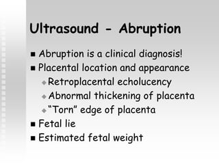 Ultrasound - Abruption
 Abruption is a clinical diagnosis!
 Placental location and appearance
 Retroplacental echolucency
 Abnormal thickening of placenta
 “Torn” edge of placenta
 Fetal lie
 Estimated fetal weight
 