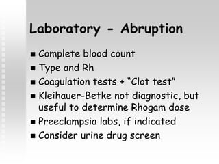 Laboratory - Abruption
 Complete blood count
 Type and Rh
 Coagulation tests + “Clot test”
 Kleihauer-Betke not diagnostic, but
useful to determine Rhogam dose
 Preeclampsia labs, if indicated
 Consider urine drug screen
 