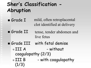 Sher’s Classification -
Abruption
 Grade I
 Grade II
 Grade III with fetal demise
 III A - without
coagulopathy (2/3)
 III B - with coagulopathy
(1/3)
mild, often retroplacental
clot identified at delivery
tense, tender abdomen and
live fetus
 