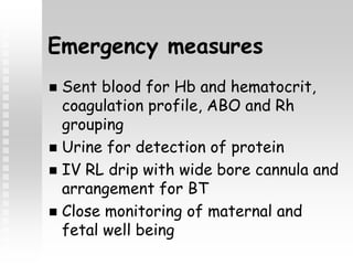 Emergency measures
 Sent blood for Hb and hematocrit,
coagulation profile, ABO and Rh
grouping
 Urine for detection of protein
 IV RL drip with wide bore cannula and
arrangement for BT
 Close monitoring of maternal and
fetal well being
 