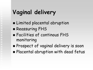 Vaginal delivery
 Limited placental abruption
 Reassuring FHS
 Facilities of continous FHS
monitoring
 Prospect of vaginal delivery is soon
 Placental abruption with dead fetus
 