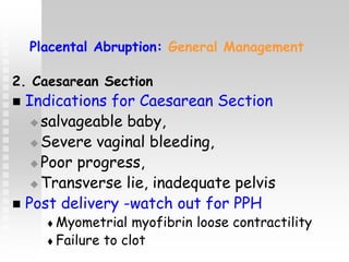 Placental Abruption: General Management
2. Caesarean Section
 Indications for Caesarean Section
 salvageable baby,
 Severe vaginal bleeding,
 Poor progress,
 Transverse lie, inadequate pelvis
 Post delivery -watch out for PPH
 Myometrial myofibrin loose contractility
 Failure to clot
 