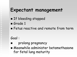 Expectant management
 If bleeding stopped
 Grade 1
 Fetus reactive and remote from term
Goal :
 prolong pregnancy
 Meanwhile administer betamethasone
for fetal lung maturity
 