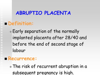 ABRUPTIO PLACENTA
 Definition:
 Early separation of the normally
implanted placenta after 28/40 and
before the end of second stage of
labour
 Recurrence:
 The risk of recurrent abruption in a
subsequent pregnancy is high.
 