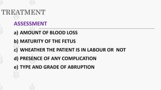 TREATMENT
ASSESSMENT
a) AMOUNT OF BLOOD LOSS
b) MATURITY OF THE FETUS
c) WHEATHER THE PATIENT IS IN LABOUR OR NOT
d) PRESENCE OF ANY COMPLICATION
e) TYPE AND GRADE OF ABRUPTION
 